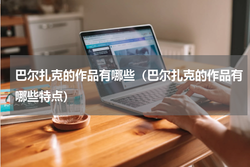 巴尔扎克的作品有哪些（巴尔扎克的作品有哪些特点）