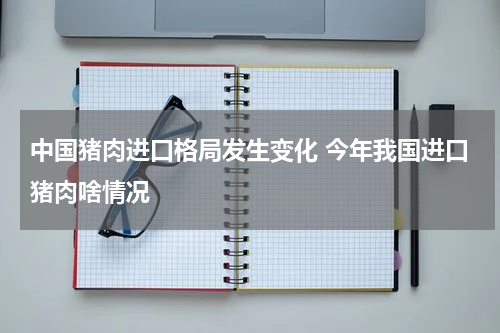 中国猪肉进口格局发生变化 今年我国进口猪肉啥情况