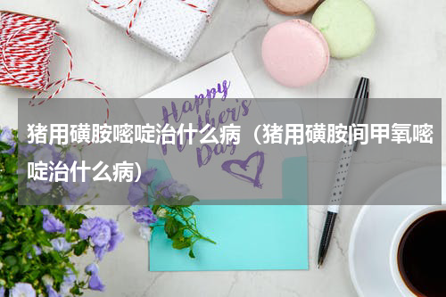 猪用磺胺嘧啶治什么病（猪用磺胺间甲氧嘧啶治什么病）