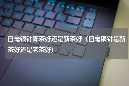白毫银针陈茶好还是新茶好（白毫银针是新茶好还是老茶好）