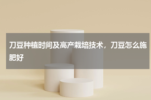 刀豆种植时间及高产栽培技术，刀豆怎么施肥好
