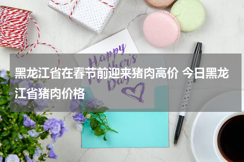 黑龙江省在春节前迎来猪肉高价 今日黑龙江省猪肉价格