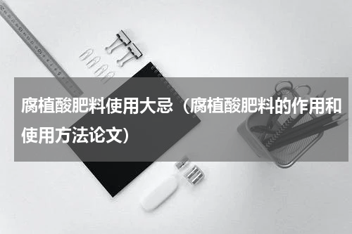 腐植酸肥料使用大忌（腐植酸肥料的作用和使用方法论文）