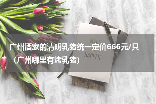 广州酒家的清明乳猪统一定价666元/只（广州哪里有烤乳猪）