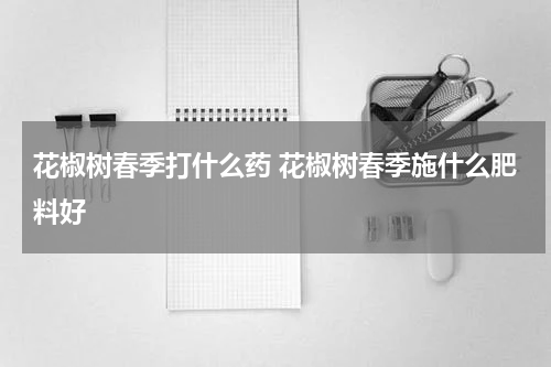 花椒树春季打什么药 花椒树春季施什么肥料好
