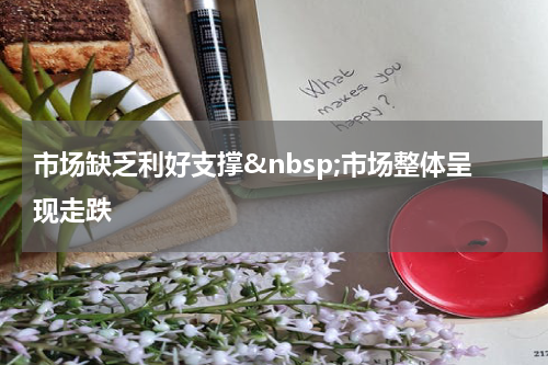 市场缺乏利好支撑&nbsp;市场整体呈现走跌