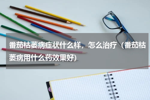 番茄枯萎病症状什么样，怎么治疗（番茄枯萎病用什么药效果好）