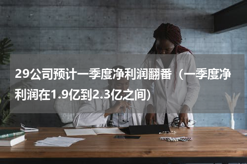 29公司预计一季度净利润翻番（一季度净利润在1.9亿到2.3亿之间）
