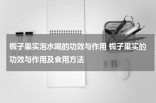 栀子果实泡水喝的功效与作用 栀子果实的功效与作用及食用方法