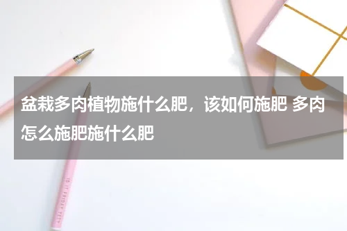 盆栽多肉植物施什么肥，该如何施肥 多肉怎么施肥施什么肥