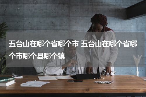 五台山在哪个省哪个市 五台山在哪个省哪个市哪个县哪个镇