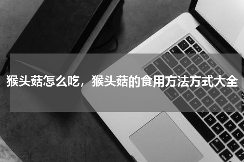 猴头菇怎么吃，猴头菇的食用方法方式大全