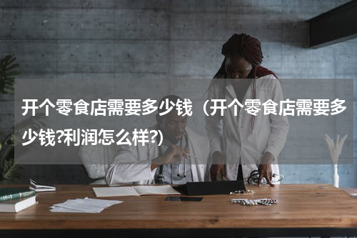 开个零食店需要多少钱（开个零食店需要多少钱?利润怎么样?）