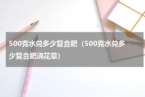 500克水兑多少复合肥（500克水兑多少复合肥浇花草）