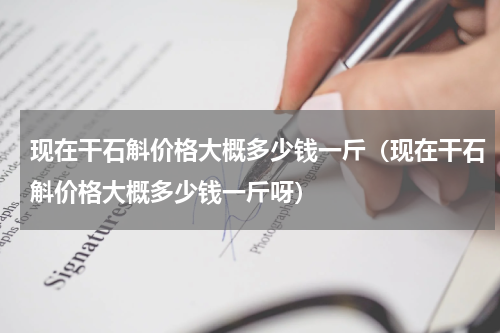 现在干石斛价格大概多少钱一斤（现在干石斛价格大概多少钱一斤呀）