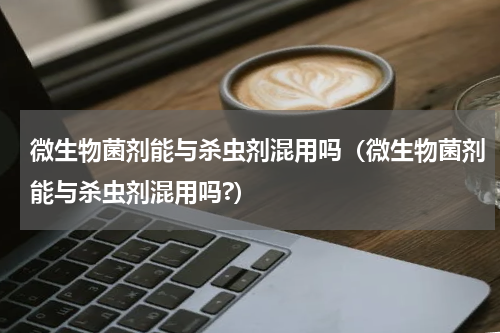 微生物菌剂能与杀虫剂混用吗（微生物菌剂能与杀虫剂混用吗?）