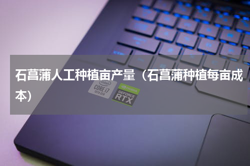 石菖蒲人工种植亩产量（石菖蒲种植每亩成本）