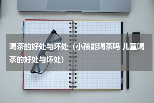 喝茶的好处与坏处（小孩能喝茶吗 儿童喝茶的好处与坏处）