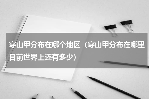 穿山甲分布在哪个地区（穿山甲分布在哪里目前世界上还有多少）