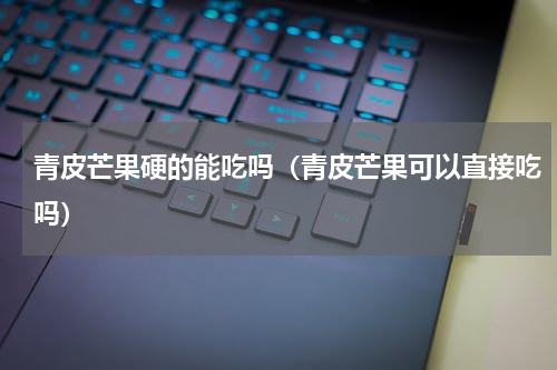 青皮芒果硬的能吃吗（青皮芒果可以直接吃吗）