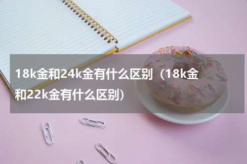 18k金和24k金有什么区别（18k金和22k金有什么区别）