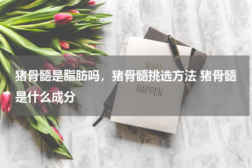 猪骨髓是脂肪吗，猪骨髓挑选方法 猪骨髓是什么成分