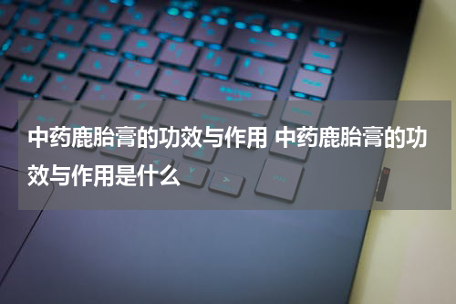 中药鹿胎膏的功效与作用 中药鹿胎膏的功效与作用是什么