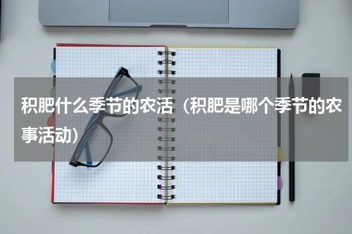 积肥什么季节的农活（积肥是哪个季节的农事活动）
