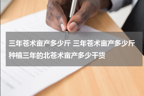 三年苍术亩产多少斤 三年苍术亩产多少斤种植三年的北苍术亩产多少干货