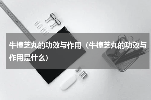 牛樟芝丸的功效与作用（牛樟芝丸的功效与作用是什么）