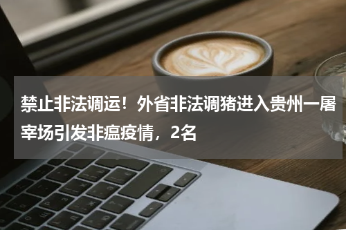 禁止非法调运！外省非法调猪进入贵州一屠宰场引发非瘟疫情，2名