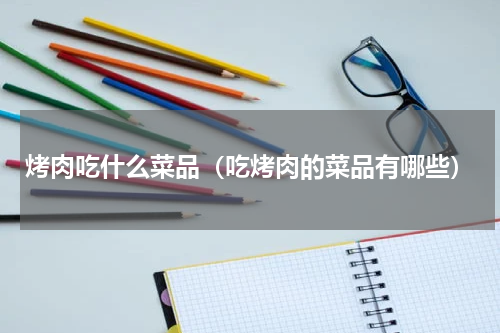 烤肉吃什么菜品（吃烤肉的菜品有哪些）