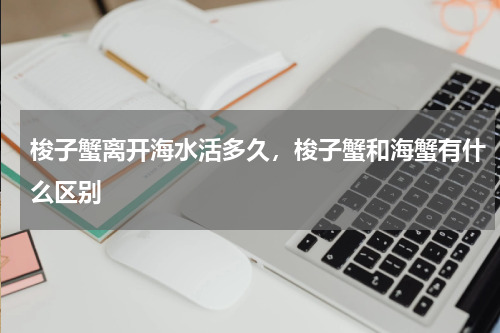 梭子蟹离开海水活多久，梭子蟹和海蟹有什么区别