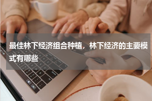 最佳林下经济组合种植，林下经济的主要模式有哪些