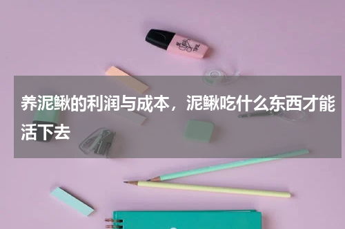 养泥鳅的利润与成本，泥鳅吃什么东西才能活下去