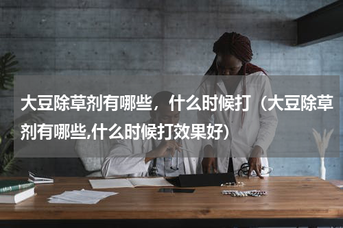 大豆除草剂有哪些，什么时候打（大豆除草剂有哪些,什么时候打效果好）