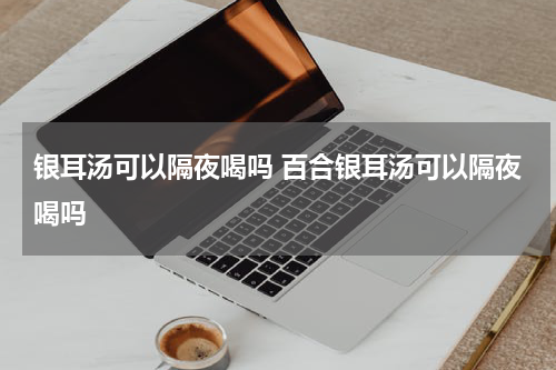 银耳汤可以隔夜喝吗 百合银耳汤可以隔夜喝吗