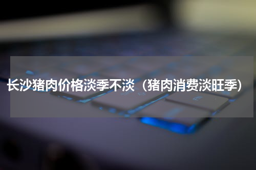 长沙猪肉价格淡季不淡（猪肉消费淡旺季）