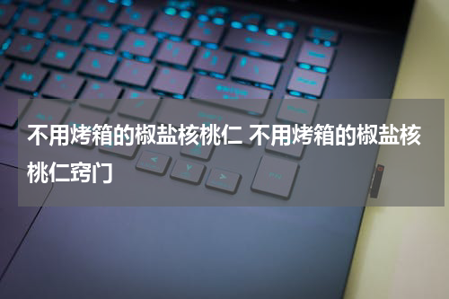 不用烤箱的椒盐核桃仁 不用烤箱的椒盐核桃仁窍门