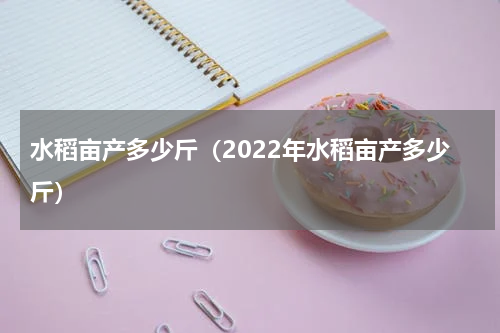 水稻亩产多少斤（2022年水稻亩产多少斤）