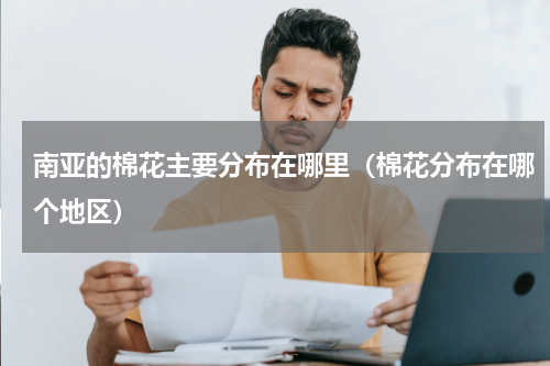 南亚的棉花主要分布在哪里（棉花分布在哪个地区）