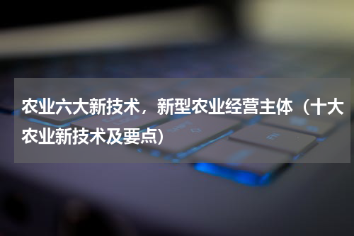 农业六大新技术，新型农业经营主体（十大农业新技术及要点）