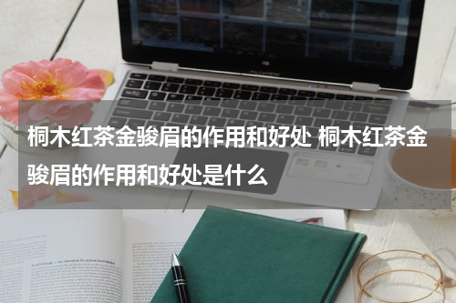 桐木红茶金骏眉的作用和好处 桐木红茶金骏眉的作用和好处是什么