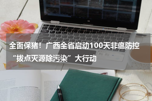 全面保猪！广西全省启动100天非瘟防控“拔点灭源除污染”大行动