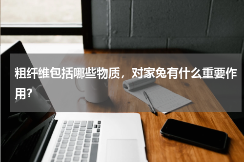粗纤维包括哪些物质，对家兔有什么重要作用？