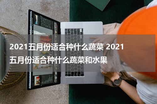 2021五月份适合种什么蔬菜 2021五月份适合种什么蔬菜和水果