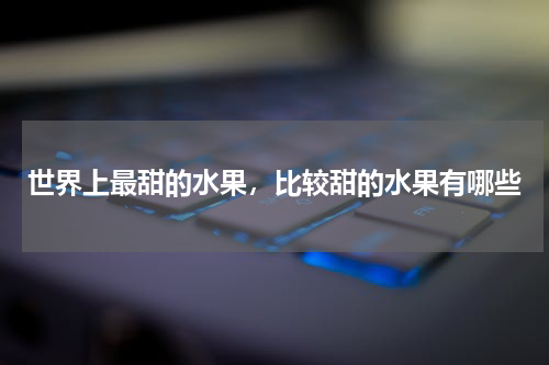 世界上最甜的水果，比较甜的水果有哪些