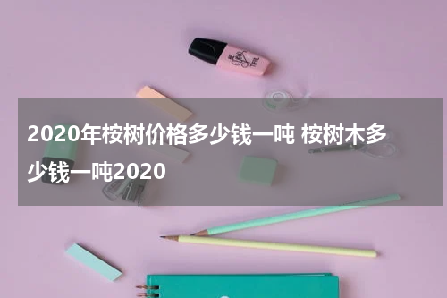 2020年桉树价格多少钱一吨 桉树木多少钱一吨2020