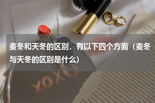 麦冬和天冬的区别，有以下四个方面（麦冬与天冬的区别是什么）