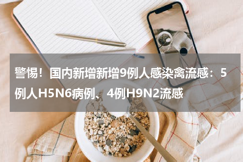 警惕！国内新增新增9例人感染禽流感：5例人H5N6病例、4例H9N2流感
